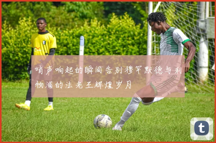 哨声响起的瞬间告别穆罕默德与利物浦的法老王辉煌岁月