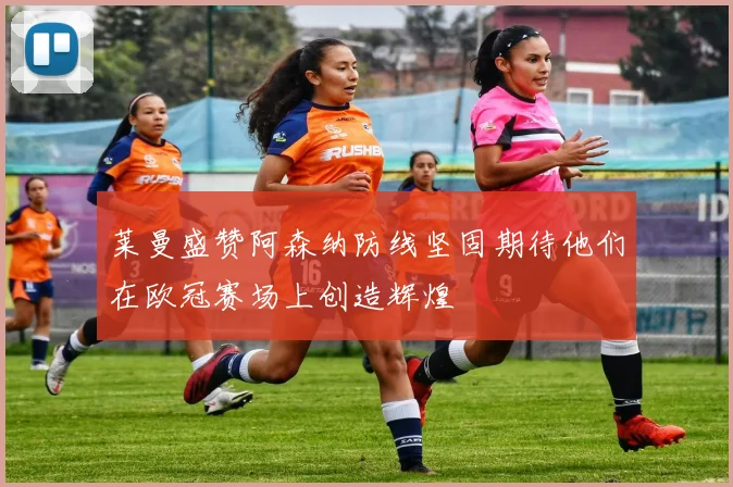 莱曼盛赞阿森纳防线坚固期待他们在欧冠赛场上创造辉煌