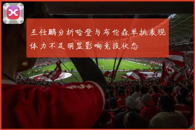 王仕鹏分析哈登与布伦森单挑表现体力不足明显影响竞技状态