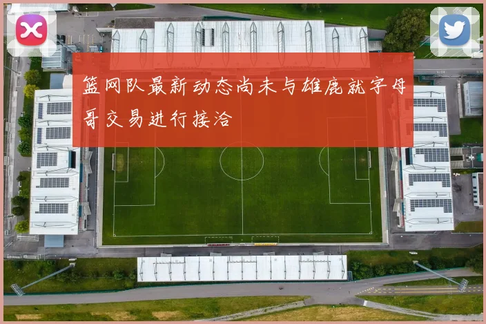 篮网队最新动态尚未与雄鹿就字母哥交易进行接洽