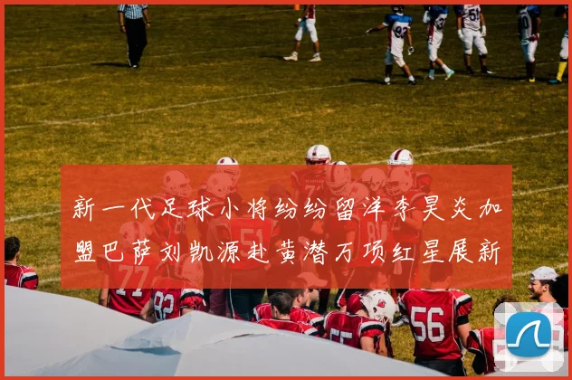 新一代足球小将纷纷留洋李昊炎加盟巴萨刘凯源赴黄潜万项红星展新希望