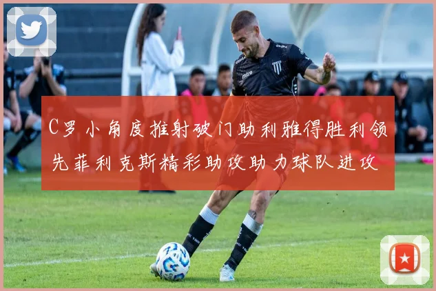 C罗小角度推射破门助利雅得胜利领先菲利克斯精彩助攻助力球队进攻