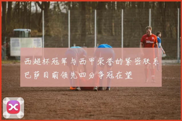 西超杯冠军与西甲荣誉的紧密联系巴萨目前领先四分争冠在望
