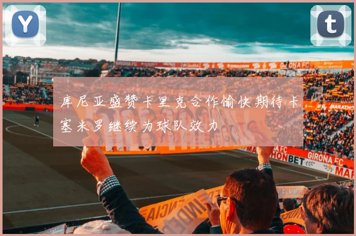 库尼亚盛赞卡里克合作愉快期待卡塞米罗继续为球队效力