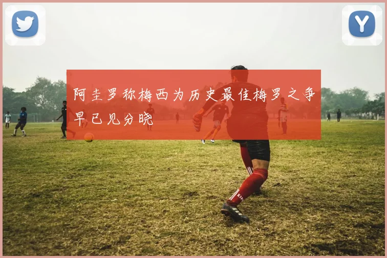 阿圭罗称梅西为历史最佳梅罗之争早已见分晓