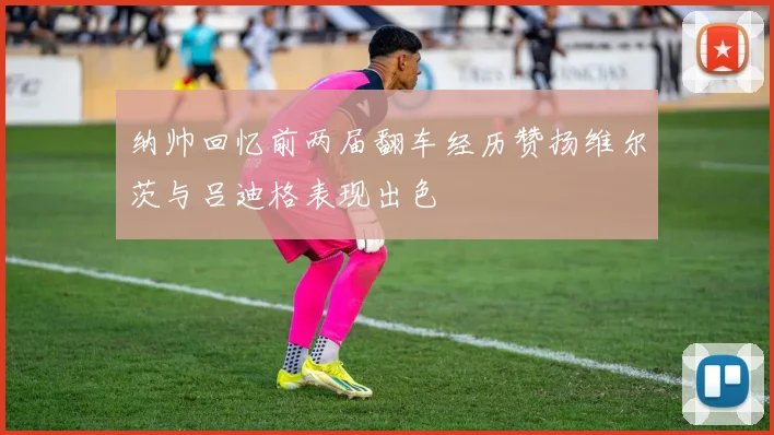 纳帅回忆前两届翻车经历赞扬维尔茨与吕迪格表现出色