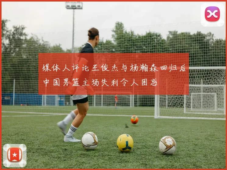 媒体人评论王俊杰与杨瀚森回归后中国男篮主场失利令人困惑