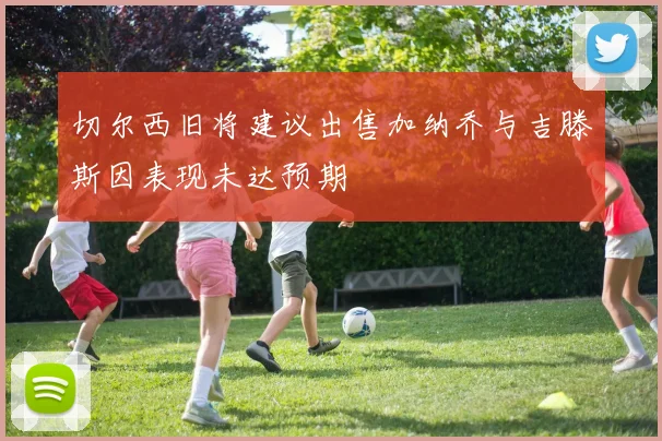 切尔西旧将建议出售加纳乔与吉滕斯因表现未达预期