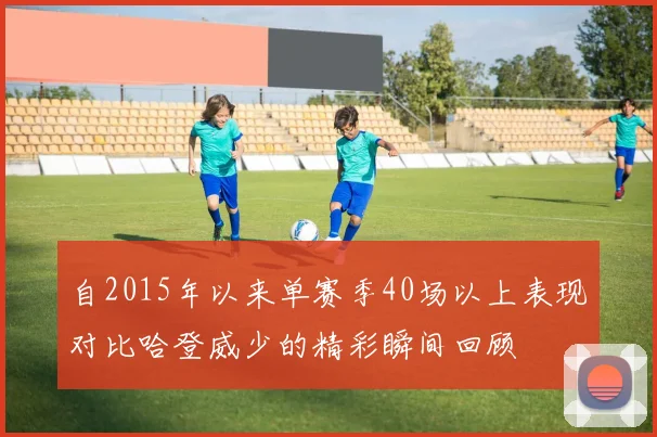 自2015年以来单赛季40场以上表现对比哈登威少的精彩瞬间回顾