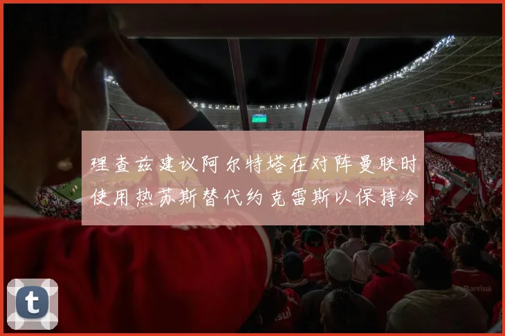 理查兹建议阿尔特塔在对阵曼联时使用热苏斯替代约克雷斯以保持冷静状态