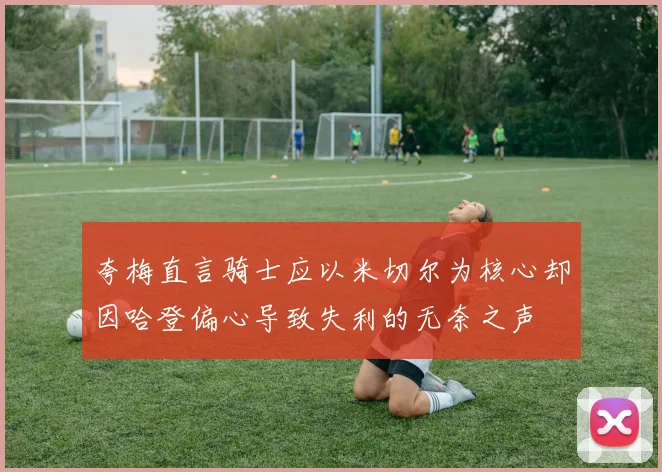 夸梅直言骑士应以米切尔为核心却因哈登偏心导致失利的无奈之声