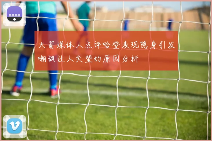 火箭媒体人点评哈登表现隐身引发嘲讽让人失望的原因分析