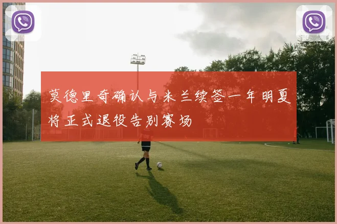 莫德里奇确认与米兰续签一年明夏将正式退役告别赛场