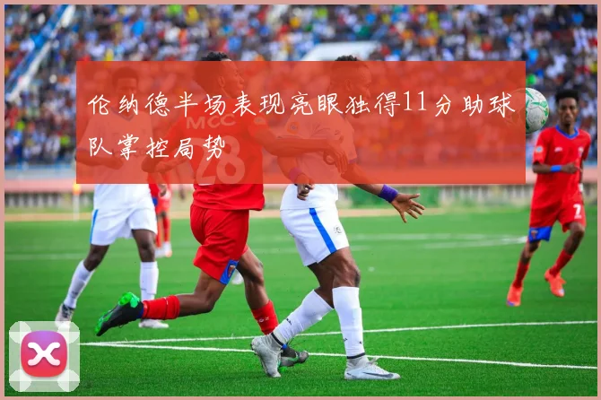 伦纳德半场表现亮眼独得11分助球队掌控局势