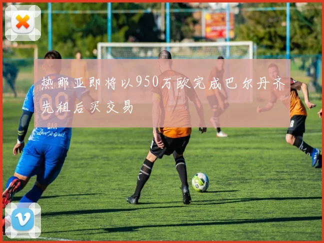 热那亚即将以950万欧完成巴尔丹齐先租后买交易