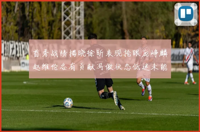 首秀战绩揭晓徐昕表现抢眼庞峥麟赵维伦各有贡献冯傲状态低迷未能得分
