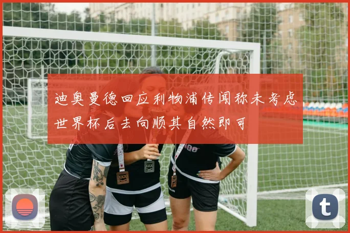 迪奥曼德回应利物浦传闻称未考虑世界杯后去向顺其自然即可