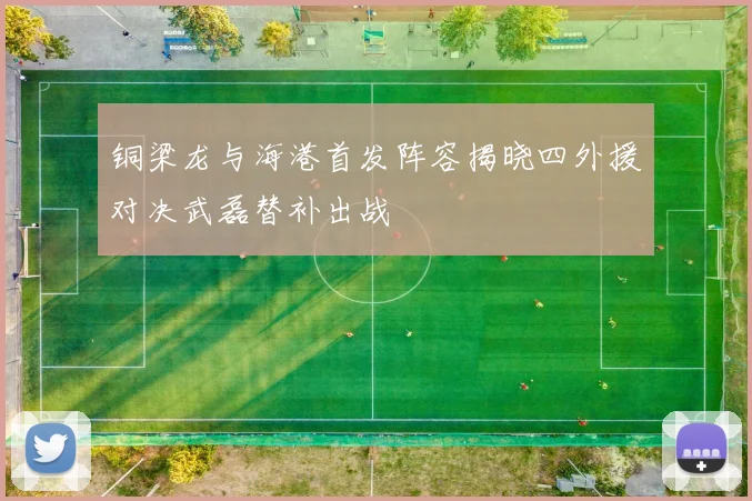 铜梁龙与海港首发阵容揭晓四外援对决武磊替补出战