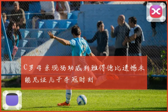 C罗母亲现场助威利雅得德比遗憾未能见证儿子夺冠时刻