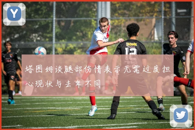 塔图姆谈腿部伤情表示无需过度担心现状与去年不同