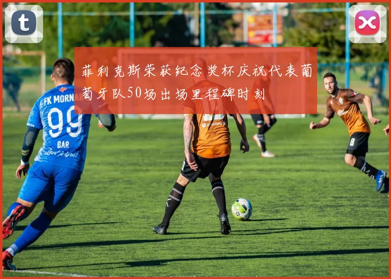 菲利克斯荣获纪念奖杯庆祝代表葡萄牙队50场出场里程碑时刻