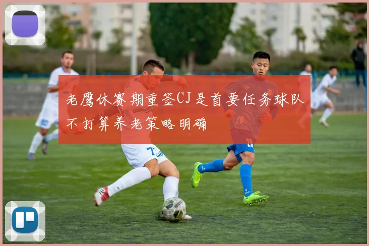老鹰休赛期重签CJ是首要任务球队不打算养老策略明确
