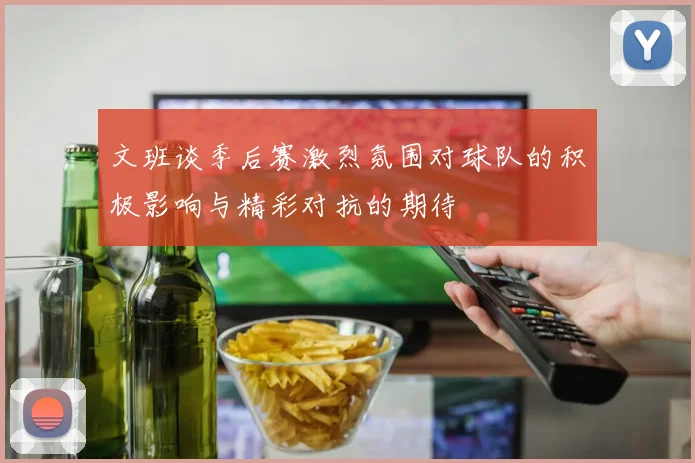 文班谈季后赛激烈氛围对球队的积极影响与精彩对抗的期待