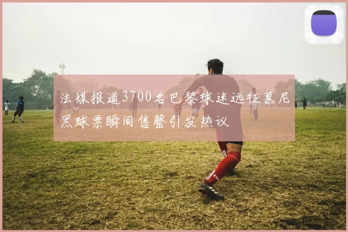 法媒报道3700名巴黎球迷远征慕尼黑球票瞬间售罄引发热议