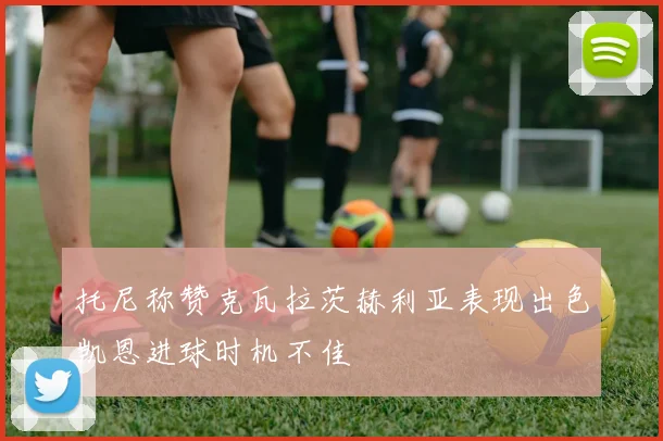 托尼称赞克瓦拉茨赫利亚表现出色凯恩进球时机不佳